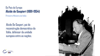 Os Pais da Europa
Alcide de Gaspieri (1881-1954)
Alcide De Gasperi, pai da
reconstrução democrática da
Itália, defensor da unidade
europeia entre as nações.
Primeiro-Ministro da Itália
 