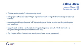 17
ATO ÚNICO EUROPEU
Assinatura: 17 fevereiro 1986
Entrada em vigor: 1 julho 1987
✓ Primeira revisão de fundo dos Tratados comunitários, visando:
▪ realização plena do Mercado Único (concretização de quatro liberdades de circulação fundamentais: bens, pessoas, serviços
e capitais);
▪ reforma institucional (reforço dos poderes do PE, institucionalização das Cimeiras europeias, generalização da decisão por
maioria qualificada);
▪ reforço da coesão económica e social (através da atenuação de desigualdades sociais, da proteção do ambiente e da
redução das diferenças de desenvolvimento entre os países da UE).
✓ Cria a Cooperação Política Europeia (concertação de posições face às questões internacionais)
 
