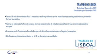 25
Assinatura: 13 dezembro 2007
Entrada em vigor: 1 dezembro 2009
▪ Torna a UE mais democrática e eficaz e mais apta a resolver problemas ao nível mundial, como as alterações climáticas, permitindo-
lhe falar a uma só voz
▪ Reforça os poderes do Parlamento Europeu, altera os procedimentos de votação no Conselho e introduz a iniciativa de cidadania
europeia
▪ Cria os cargos de Presidente do Conselho Europeu e de Alto/a Representante para os Negócios Estrangeiros
▪ Clarifica a repartição de competências: as da UE, as dos países e as partilhadas
TRATADO DE LISBOA
 