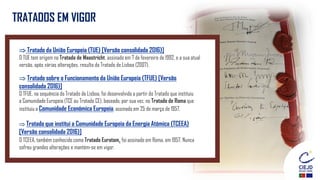 TRATADOS EM VIGOR
 Tratado da União Europeia (TUE) [Versão consolidada 2016)]
O TUE tem origem no Tratado de Maastricht, assinado em 7 de fevereiro de 1992, e a sua atual
versão, após várias alterações, resulta do Tratado de Lisboa (2007).
 Tratado sobre o Funcionamento da União Europeia (TFUE) [Versão
consolidada 2016)]
O TFUE, na sequência do Tratado de Lisboa, foi desenvolvido a partir do Tratado que instituiu
a Comunidade Europeia (TCE ou Tratado CE), baseado, por sua vez, no Tratado de Roma que
instituiu a Comunidade Económica Europeia, assinado em 25 de março de 1957.
 Tratado que institui a Comunidade Europeia da Energia Atómica (TCEEA)
[Versão consolidada 2016)]
O TCEEA, também conhecido como Tratado Euratom, foi assinado em Roma, em 1957. Nunca
sofreu grandes alterações e mantém-se em vigor.
 