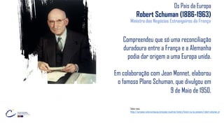 Os Pais da Europa
Robert Schuman (1886-1963)
Ministro dos Negócios Estrangeiros da França
Compreendeu que só uma reconciliação
duradoura entre a França e a Alemanha
podia dar origem a uma Europa unida.
Em colaboração com Jean Monnet, elaborou
o famoso Plano Schuman, que divulgou em
9 de Maio de 1950.
Saber mais:
https://european-union.europa.eu/principles-countries-history/history-eu/eu-pioneers/robert-schuman_pt
 
