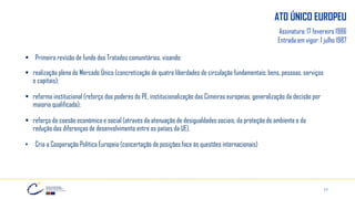 17
ATO ÚNICO EUROPEU
Assinatura: 17 fevereiro 1986
Entrada em vigor: 1 julho 1987
▪ Primeira revisão de fundo dos Tratados comunitários, visando:
▪ realização plena do Mercado Único (concretização de quatro liberdades de circulação fundamentais: bens, pessoas, serviços
e capitais);
▪ reforma institucional (reforço dos poderes do PE, institucionalização das Cimeiras europeias, generalização da decisão por
maioria qualificada);
▪ reforço da coesão económica e social (através da atenuação de desigualdades sociais, da proteção do ambiente e da
redução das diferenças de desenvolvimento entre os países da UE).
• Cria a Cooperação Política Europeia (concertação de posições face às questões internacionais)
 