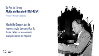 Os Pais da Europa
Alcide de Gaspieri (1881-1954)
Alcide De Gasperi, pai da
reconstrução democrática da
Itália, defensor da unidade
europeia entre as nações.
Primeiro-Ministro da Itália
 