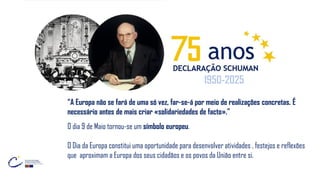 “A Europa não se fará de uma só vez, far-se-á por meio de realizações concretas. É
necessário antes de mais criar «solidariedades de facto».”
O dia 9 de Maio tornou-se um símbolo europeu.
O Dia da Europa constitui uma oportunidade para desenvolver atividades , festejos e reflexões
que aproximam a Europa dos seus cidadãos e os povos da União entre si.
5
1950-2025
 