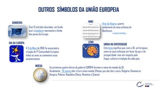 OUTROS SÍMBOLOS DA UNIÃO EUROPEIA
Com 12 estrelas douradas, um fundo
azul, a bandeira representa a União
dos povos da Europa
BANDEIRA Hino da Alegria, quarto
andamento da nona sinfonia de
Beethoven
HINO
A 9 de Maio de 1950 foi anunciada a
criação da 1ª Comunidade Europeia
todos os anos se comemora esse
acontecimento
LEMA
UNIDA NA DIVERSIDADE
Este lema significa que, com a UE, os Europeus
unem os seus esforços em favor da paz e da
prosperidade, mas em respeito pela
língua, cultura e tradição de cada país.
As primeiras quatro letras da palavra EUROPA formam o nome da moeda da UE.
Atualmente, 20 países têm o Euro como moeda (Países que não têm o euro: Bulgária, Dinamarca,
Hungria, Polónia, República Checa, Roménia e Suécia)
MOEDA
+ outras versões…
DIA DA EUROPA
 