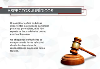 ASPECTOS JURÍDICOS
O investidor aufere os bônus
decorrentes da atividade comercial
praticada pelo lojista, mas não
reparte os ônus advindos do seu
eventual fracasso.
Os shoppings comumente se
comportam de forma inflexível
diante das tentativas de
renegociações propostas pelos
lojistas.
 