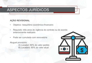 AÇÃO REVISIONAL
• Objetivo: reequilíbrio econômico-financeiro
• Requisito: três anos de vigência do contrato ou do acordo
anteriormente realizado
• Pode ser cumulada com renovatória
Aluguel provisório
A) Locador: 80% do valor pedido
B) Locatário: 80% do valor atual
ASPECTOS JURÍDICOS
 