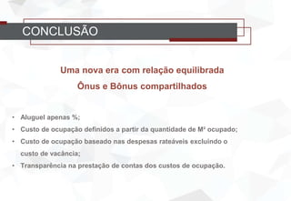 CONCLUSÃO
Uma nova era com relação equilibrada
Ônus e Bônus compartilhados
• Aluguel apenas %;
• Custo de ocupação definidos a partir da quantidade de M² ocupado;
• Custo de ocupação baseado nas despesas rateáveis excluindo o
custo de vacância;
• Transparência na prestação de contas dos custos de ocupação.
 