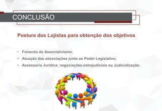 CONCLUSÃO
Postura dos Lojistas para obtenção dos objetivos
• Fomento do Associativismo;
• Atuação das associações junto ao Poder Legislativo;
• Assessoria Jurídica: negociações extrajudiciais ou Judicialização.
 