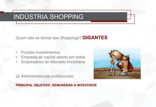 Quem são os donos dos Shoppings? GIGANTES
• Fundos Investimentos
• Empresa de capital aberto em bolsa
• Empresários do Mercado Imobiliário
 Administradoras profissionais
PRINCIPAL OBJETIVO: REMUNERAR O INVESTIDOR
INDÚSTRIA SHOPPING
 