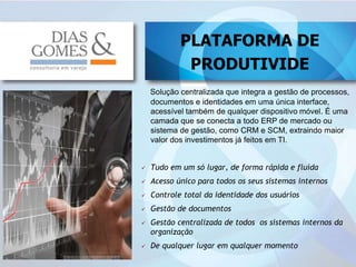 12
Solução centralizada que integra a gestão de processos,
documentos e identidades em uma única interface,
acessível também de qualquer dispositivo móvel. É uma
camada que se conecta a todo ERP de mercado ou
sistema de gestão, como CRM e SCM, extraindo maior
valor dos investimentos já feitos em TI.
 Tudo em um só lugar, de forma rápida e fluída
 Acesso único para todos os seus sistemas internos
 Controle total da identidade dos usuários
 Gestão de documentos
 Gestão centralizada de todos os sistemas internos da
organização
 De qualquer lugar em qualquer momento
PLATAFORMA DE
PRODUTIVIDE
 