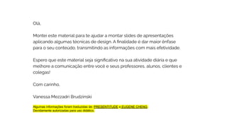 Olá,
Montei este material para te ajudar a montar slides de apresentações
aplicando algumas técnicas de design. A ﬁnalidade é dar maior ênfase
para o seu conteúdo, transmitindo as informações com mais efetividade.
Espero que este material seja signiﬁcativo na sua atividade diária e que
melhore a comunicação entre você e seus professores, alunos, clientes e
colegas!
Com carinho,
Vanessa Mezzadri Brudzinski
Algumas informações foram traduzidas de: PRESENTITUDE e EUGENE CHENG.
Devidamente autorizadas para uso didático.
 