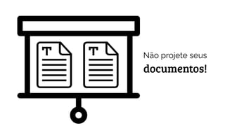 Não projete seus
documentos!
 