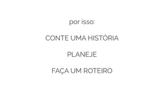 por isso:
CONTE UMA HISTÓRIA
PLANEJE
FAÇA UM ROTEIRO
 