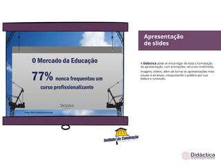 Apresentação
  de slides


A Didáctica pode se encarregar de toda a formatação
da apresentação, com animações, recursos multimídia,
imagens, vídeos, além de tornar as apresentações mais
visuais e atrativas, conquistando o público por sua
beleza e conteúdo.
 