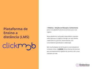 Plataforma de
                  A Didáctica – Soluções em Educação e Conhecimento
                  possui uma plataforma de ensino exclusiva para o seu


Ensino a          negócio.



distância (LMS)   Nessa plataforma, você poderá disponibilizar conteúdos
                  online (gratuitos ou pagos) e interagir com seus clientes,
                  colaboradores e parceiros, desenvolvendo uma
                  comunidade de aprendizado e colaboração.


                  Além das facilidades de distribuição e comercialização de
                  conteúdo online, o CLIKMOB oferece diversas ferramentas
                  para acompanhamento e gestão dos usuários e dos cursos
                  realizados por eles.
 