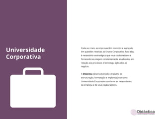 Universidade
               Cada vez mais, as empresas têm investido e avançado
               em questões relativas ao Ensino Corporativo. Para elas,


Corporativa    é necessário e estratégico que seus colaboradores e
               fornecedores estejam constantemente atualizados, em
               relação aos processos e tecnologia aplicados ao
               negócio.


               A Didáctica desenvolve todo o trabalho de
               estruturação, formatação e implantação de uma
               Universidade Corporativa conforme as necessidades
               da empresa e de seus colaboradores.
 