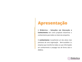 Apresentação
A Didáctica – Soluções em Educação e
Conhecimento tem como propósito disseminar o
conhecimento para todos os níveis da companhia.


O conhecimento é atualmente um dos ativos mais
preciosos de uma organização.   Bem-sucedida é a
empresa que transforma todas as suas informações
em conhecimento e propaga isso de forma clara e
didática.
 