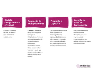 Revisão                                                                             Locação de
                       Formação de                   Produção e
 Ortogramatical                                                                      Salas de
                       Multiplicadores               Logística
 e Textual                                                                           Treinamento

Não basta o conteúdo   A Didáctica oferece um       Com parceiros de negócios de     Com parceiros em todo o
ser bom, ele tem que   serviço exclusivo para a     ampla experiência no             território nacional,
estar corretamente     Formação de                  mercado gráﬁco e de              oferecemos para a sua
redigido, certo?       Multiplicadores. Formamos    logística, a Didáctica oferece   empresa salas de
                       sua equipe para aplicar de   todo o suporte e orientação      treinamento, tanto com
                       forma adequada os            para a impressão gráﬁca de       cadeiras universitárias quanto
                       treinamentos                 seus materiais e distribuição    com computadores.
                       desenvolvidos por nós.       em todo o território nacional.
                       Muitas vezes, o melhor
                       “instrutor” é aquele que
                       conhece, como ninguém o
                       referido assunto, não é
                       mesmo?
 