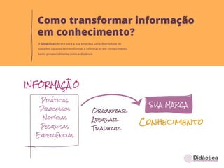 Como transformar informação
em conhecimento?
A Didáctica oferece para a sua empresa, uma diversidade de
soluções capazes de transformar a informação em conhecimento,
tanto presencialmente como a distância.
 