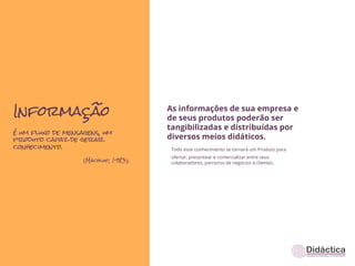 Informação                            As informações de sua empresa e
                                      de seus produtos poderão ser
                                      tangibilizadas e distribuídas por
é um fluxo de mensagens, um
produto capaz de gerar                diversos meios didáticos.
conhecimento.                          Todo esse conhecimento se tornará um Produto para
                                       ofertar, presentear e comercializar entre seus
                   (Machlup, 1983).    colaboradores, parceiros de negócios e clientes.
 