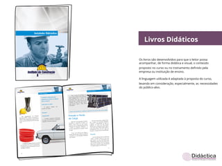 Livros Didáticos

Os livros são desenvolvidos para que o leitor possa
acompanhar, de forma didática e visual, o conteúdo
proposto no curso ou no treinamento deﬁnido pela
empresa ou instituição de ensino.

A linguagem utilizada é adaptada à proposta do curso,
levando em consideração, especialmente, as necessidades
do público-alvo.
 