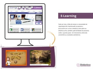 E-Learning

Cada vez mais, a falta de tempo e a necessidade de
capacitação têm impulsionado as pessoas a
procurarem por cursos a distância, tanto pela sua
eﬁciência como, também, pela facilidade de acessá-los
onde e quando quiser. Um treinamento online alia
conveniência a resultados satisfatórios.
 