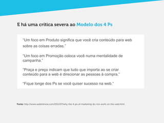 E há uma crítica severa ao Modelo dos 4 Ps


     “Um foco em Produto significa que você cria conteúdo para web
     sobre as coisas erradas.”

     “Um foco em Promoção coloca você numa mentalidade de
     campanha.”

     “Praça e preço indicam que tudo que importa ao se criar
     conteúdo para a web é direcionar as pessoas à compra.”

     “Fique longe dos Ps se você quiser sucesso na web.”




Fonte: http://www.webinknow.com/2011/07/why-the-4-ps-of-marketing-do-not-work-on-the-web.html
 