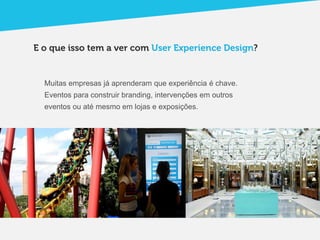 E o que isso tem a ver com User Experience Design?


  Muitas empresas já aprenderam que experiência é chave.
  Eventos para construir branding, intervenções em outros
  eventos ou até mesmo em lojas e exposições.
 