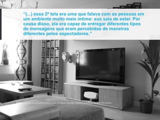 “(...) essa 2ª tela era uma que falava com as pessoas em
      um ambiente muito mais íntimo: sua sala de estar. Por
      causa disso, ela era capaz de entregar diferentes tipos
      de mensagens que eram percebidas de maneiras
      diferentes pelos espectadores.”




Fonte: KELSEN, K. Unleashing the power of digital signage: content strategies for the 5th screen.
 