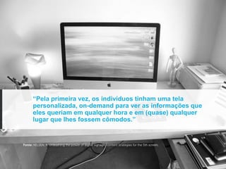 “Pela primeira vez, os indivíduos tinham uma tela
      personalizada, on-demand para ver as informações que
      eles queriam em qualquer hora e em (quase) qualquer
      lugar que lhes fossem cômodos.”


Fonte: KELSEN, K. Unleashing the power of digital signage: content strategies for the 5th screen.
 