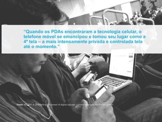 “Quando os PDAs encontraram a tecnologia celular, o
      telefone móvel se emancipou e tomou seu lugar como a
      4ª tela – a mais intensamente privada e controlada tela
      até o momento.”




Fonte: KELSEN, K. Unleashing the power of digital signage: content strategies for the 5th screen.
 