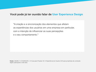 Você pode já ter ouvido falar de User Experience Design


     "A criação e a sincronização dos elementos que afetam
     as experiências dos usuários em uma empresa em particular,
     com a intenção de influenciar as suas percepções
     e o seu comportamento."




Fonte: UNGER, R. CHANDLER, C. O Guia para Projetar UX: A Experiência do Usuário (UX) para projetistas de conteúdo
digital, aplicações e web sites.
 