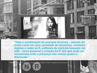“Hoje a combinação de avanços técnicos – painéis de
      baixo custo em uma variedade de tamanhos, celulares
      digitais e redes wi-fi, software de controle baseado em
      web – torna possível a criação da 5ª tela que pode ser
      encontrada onde a presença das outras quatro é
      diminuída.”
Fonte: KELSEN, K. Unleashing the power of digital signage: content strategies for the 5th screen.
 