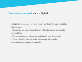 Computador pessoal: nativo digital



  -Exigência crescente – e meio irreal – do desenho para múltiplas
  plataformas.
  - Discussão da forma (usabilidade) x função (personas, estudo
  etnográfico).
  - Preocupação com a jornada multiplataformas do usuário.
  - Toma várias formas: atração, campanha, informação,
  entretenimento, serviço, transação.
 