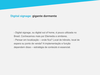 Digital signage: gigante dormente




  - Digital signage, ou digital out of home, é pouco utilizada no
  Brasil. Conhecemos mais por Elemedia e similares.
  - Pensar em localização – onde fica? Local de trânsito, local de
  espera ou ponto de venda? A implementação e função
  dependem disso – estratégia de conteúdo é essencial.
 