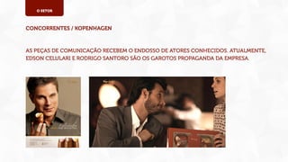 O SETOR

CONCORRENTES / KOPENHAGEN

AS PEÇAS DE COMUNICAÇÃO RECEBEM O ENDOSSO DE ATORES CONHECIDOS. ATUALMENTE,
EDSON CELULARI E RODRIGO SANTORO SÃO OS GAROTOS PROPAGANDA DA EMPRESA.

 