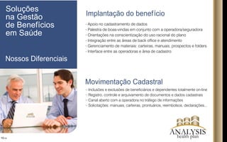 Implantação do benefício
Movimentação Cadastral
10/16
Apoio no cadastramento de dados
Palestra de boas-vindas em conjunto com a operadora/seguradora
Orientações na conscientização do uso racional do plano
Integração entre as áreas de back ofce e atendimento
Gerenciamento de materiais: carteiras, manuais, prospectos e folders
Interface entre as operadoras e área de cadastro
Inclusões e exclusões de beneciários e dependentes totalmente on-line
Registro, controle e arquivamento de documentos e dados cadastrais
Canal aberto com a operadora no tráfego de informações
Solicitações: manuais, carteiras, prontuários, reembolsos, declarações...
Soluções
na Gestão
de Benefícios
em Saúde
Nossos Diferenciais
ANALYSIS
ANALYSIShealth plan
 