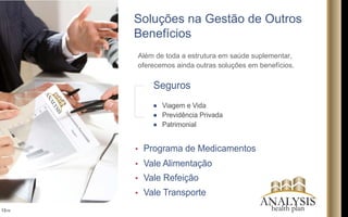 Soluções na Gestão de Outros
Benefícios
Além de toda a estrutura em saúde suplementar,
oferecemos ainda outras soluções em benefícios.
13/16
Programa de Medicamentos
Vale Alimentação
Vale Refeição
Vale Transporte
Seguros
Viagem e Vida
Previdência Privada
Patrimonial
ANALYSIS
ANALYSIShealth plan
 