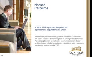 Nossos
Parceiros
A ANALYSIS é parceira das principais
operadoras e seguradoras no Brasil.
Esse estreito relacionamento garante vantagens e facilidades
em todo o processo de contratação e de utilização dos benefícios.
As negociações com operadoras e seguradoras deixam de ser
unilaterais,pois estarão baseadas em indicadores reais e pareceres
técnicos da equipe da ANALYSIS
14/16
ANALYSIShealth plan
 