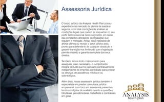 Contate-nos
Para saber mais sobre a ANALYSIS ou realizar um estudo
de mercado sobre benefícios de saúde para sua empresa
solicite a visita de um de nossos Analistas que irá explicar
detalhadamente como contrntratar nossos serviços.
Será um prazer atendê-lo!
Anhangabaú– São Paulo – SP
+5511 3104-8604
Rua João Adolfo, sala 610
ANALYSIShealth plan
 