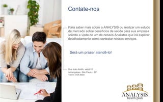 ANALYSIShealth plan
O corpo jurídico da Analysis Health Plan possui
experiência no mercado de planos de saúde e
seguros, com total condições de analisar as
condições legais que podem se enquadrar no seu
perl. Isto é essencial neste segmento, em razão
das constantes alterações da legislação que
regulam o mercado. Ainda, caso necessite de
alterar planos ou revisar, o setor jurídico está
pronto para defende-lo de qualquer obstáculo e
garantir transição nos limites do que a legislação
permite visando a garantia completa dos seus
direitos.
Também, temos todo conhecimento para
assegurar, caso necessário, o cumprimento
integral de tudo que foi pactuado contratualmente
independente da empresa contratada para prestar
os serviços de assistência médica e ou
odontológica.
Além disto, nossa assessoria jurídica também é
especialista em prestar consultoria jurídica
empresarial, com foco em assessoria preventiva,
tendo condições de auxiliá-lo quanto a questões
tributárias, previdenciárias, trabalhista e contratuais
em geral.
Assessoria Jurídica
 
