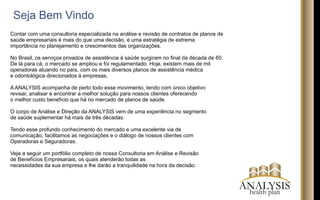Contar com uma consultoria especializada na análise e revisão de contratos de planos de
saúde empresariais é mais do que uma decisão, é uma estratégia de extrema
importância no planejamento e crescimentos das organizações.
No Brasil, os serviços privados de assistência à saúde surgiram no ﬁnal da década de 60.
De lá para cá, o mercado se ampliou e foi regulamentado. Hoje, existem mais de mil
operadoras atuando no país, com os mais diversos planos de assistência médica
e odontológica direcionados à empresas.
A ANALYSIS acompanha de perto todo esse movimento, tendo com único objetivo
revisar, analisar e encontrar a melhor solução para nossos clientes oferecendo
o melhor custo benefício que há no mercado de planos de saúde.
O corpo de Análise e Direção da ANALYSIS vem de uma experiência no segmento
de saúde suplementar há mais de três décadas.
Tendo esse profundo conhecimento do mercado e uma excelente via de
comunicação, facilitamos as negociações e o diálogo de nossos clientes com
Operadoras e Seguradoras.
Veja a seguir um portfólio completo de nossa Consultoria em Análise e Revisão
de Benefícios Empresariais, os quais atenderão todas as
necessidades da sua empresa e lhe darão a tranquilidade na hora da decisão.
Seja Bem Vindo
ANALYSIShealth plan
 