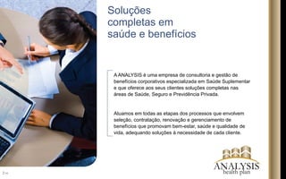 A ANALYSIS é uma empresa de consultoria e gestão de
benefícios corporativos especializada em Saúde Suplementar
e que oferece aos seus clientes soluções completas nas
áreas de Saúde, Seguro e Previdência Privada.
Atuamos em todas as etapas dos processos que envolvem
seleção, contratação, renovação e gerenciamento de
benefícios que promovam bem-estar, saúde e qualidade de
vida, adequando soluções à necessidade de cada cliente.
Soluções
completas em
saúde e benefícios
2/16
ANALYSIShealth plan
 