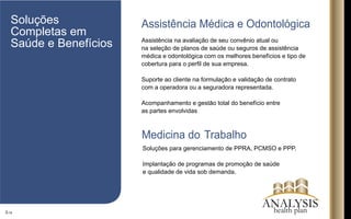 Assistência na avaliação de seu convênio atual ou
na seleção de planos de saúde ou seguros de assistência
médica e odontológica com os melhores benefícios e tipo de
cobertura para o perﬁl de sua empresa.
Suporte ao cliente na formulação e validação de contrato
com a operadora ou a seguradora representada.
Acompanhamento e gestão total do benefício entre
as partes envolvidas
Soluções para gerenciamento de PPRA, PCMSO e PPP.
Implantação de programas de promoção de saúde
e qualidade de vida sob demanda.
3/16
Assistência Médica e OdontológicaSoluções
Completas em
Saúde e Benefícios
Medicina do Trabalho
ANALYSIShealth plan
 