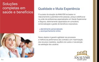 O sucesso da atuação da ANALYSIS se baseia no
relacionamento sustentável entre pessoas, porque solidica-se
na união de prossionais especializados em Saúde Suplementar
e Seguros, extremamente capacitados em consultoria,
comercialização e gestão de benefícios corporativos.
Nosso objetivo é garantir agilidade nos processos
e melhora da performance dos contratos com maximização
dos recursos investidos, equilíbrio de custos e manutenção
da satisfação dos usuários.
atendimento personalizado
acompanhamento online
Qualidade e Muita Experiência
5/16
Soluções
completas em
saúde e benefícios
ANALYSIShealth plan
 