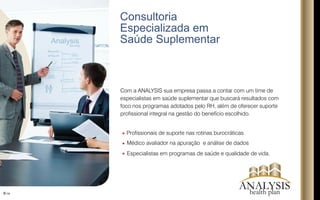 Consultoria
Especializada em
Saúde Suplementar
6/16
Analysis
Com a ANALYSIS sua empresa passa a contar com um time de
especialistas em saúde suplementar que buscará resultados com
foco nos programas adotados pelo RH, além de oferecer suporte
prossional integral na gestão do benefício escolhido.
Prossionais de suporte nas rotinas burocráticas
Médico avaliador na apuração e análise de dados
Especialistas em programas de saúde e qualidade de vida.
ANALYSIShealth plan
 