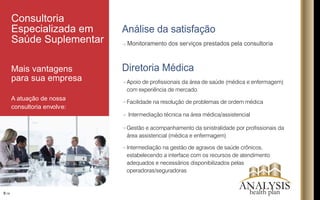 Análise da satisfação
Monitoramento dos serviços prestados pela consultoria
Diretoria Médica
8/16
Consultoria
Especializada em
Saúde Suplementar
Mais vantagens
para sua empresa
A atuação de nossa
consultoria envolve:
Intermediação na gestão de agravos de saúde crônicos,
estabelecendo a interface com os recursos de atendimento
adequados e necessários disponibilizados pelas
operadoras/seguradoras
Facilidade na resolução de problemas de ordem médica
Apoio de prossionais da área de saúde (médica e enfermagem)
com experiência de mercado.
Intermediação técnica na área médica/assistencial
Gestão e acompanhamento da sinistralidade por prossionais da
área assistencial (médica e enfermagem)
ANALYSIShealth plan
 