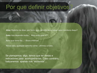 Por que definir objetivos?
Alice: Poderia me dizer, por favor, que caminho devo tomar para ir embora daqui?
Gato: Isso depende muito... Para onde quer ir?
Acho que tanto faz... - disse a menina.
Nesse caso, qualquer caminho serve - afirmou o Gato.
Se planejamos algo, temos que ter metas e
indicadores para acompanha-las. Caso contrário,
balizaremos apenas nos “achismos”...
 