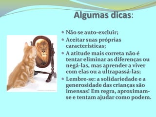 Reflexões... Está o nosso sistema educacional preparado para acolher a diferença em suas salas de aula? Como acolher o aluno com necessidades especiais se não se consegue lidar saudavelmente com as diferenças inerentes à própria existência humana?Como lidar com as diferenças na escola, na sala de aula?Nós  educadores: gestores, especialistas, professores estamos preparados?O que fazer?Algumas dicas:Não se auto-excluir;